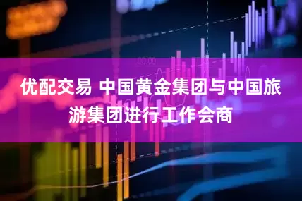 优配交易 中国黄金集团与中国旅游集团进行工作会商