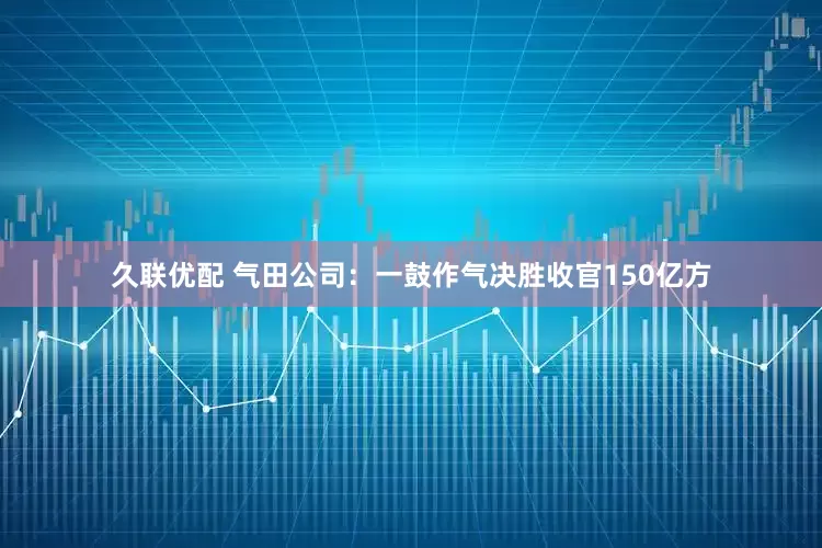 久联优配 气田公司：一鼓作气决胜收官150亿方