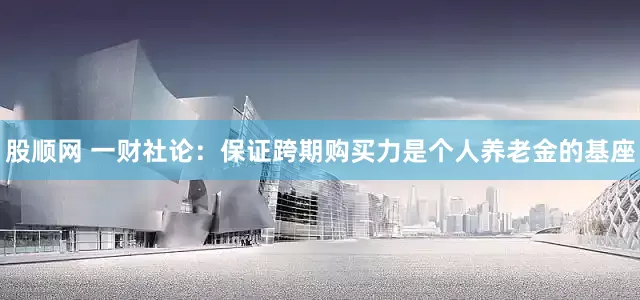 股顺网 一财社论：保证跨期购买力是个人养老金的基座