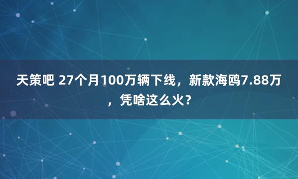 天策吧 27个月100万辆下线，新款海鸥7.88万，凭啥这么火？