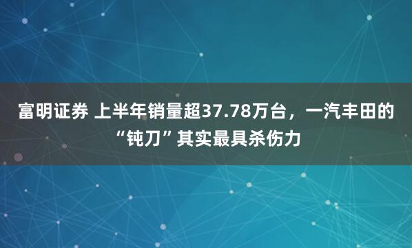 富明证券 上半年销量超37.78万台，一汽丰田的“钝刀”其实最具杀伤力