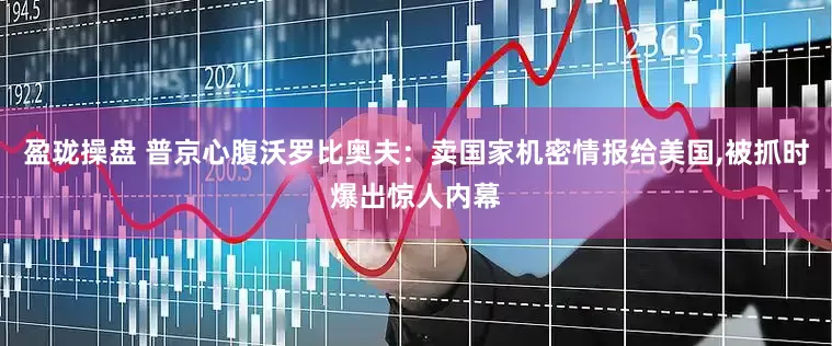 盈珑操盘 普京心腹沃罗比奥夫：卖国家机密情报给美国,被抓时爆出惊人内幕