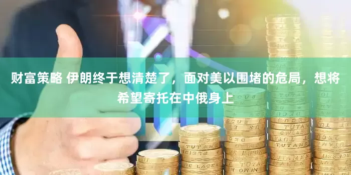 财富策略 伊朗终于想清楚了，面对美以围堵的危局，想将希望寄托在中俄身上