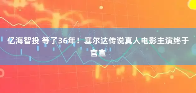 亿海智投 等了36年！塞尔达传说真人电影主演终于官宣