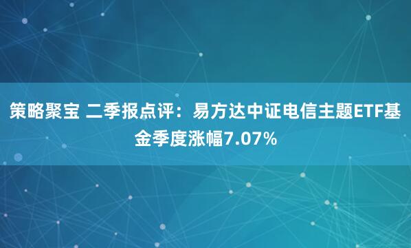 策略聚宝 二季报点评：易方达中证电信主题ETF基金季度涨幅7.07%