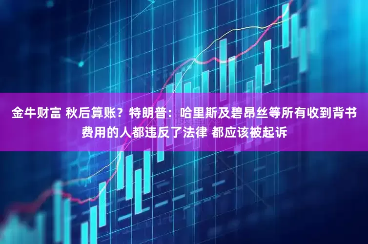 金牛财富 秋后算账？特朗普：哈里斯及碧昂丝等所有收到背书费用的人都违反了法律 都应该被起诉