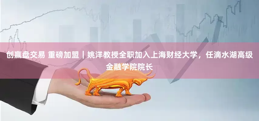 创赢盘交易 重磅加盟｜姚洋教授全职加入上海财经大学，任滴水湖高级金融学院院长