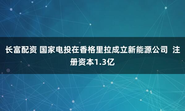长富配资 国家电投在香格里拉成立新能源公司  注册资本1.3亿