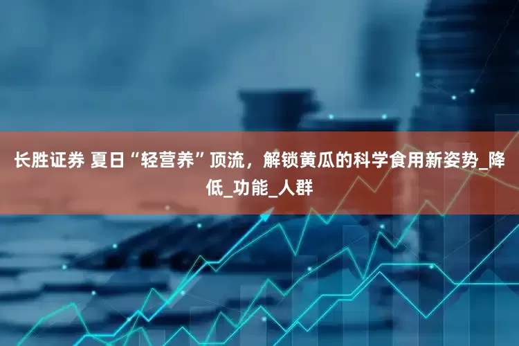 长胜证券 夏日“轻营养”顶流，解锁黄瓜的科学食用新姿势_降低_功能_人群
