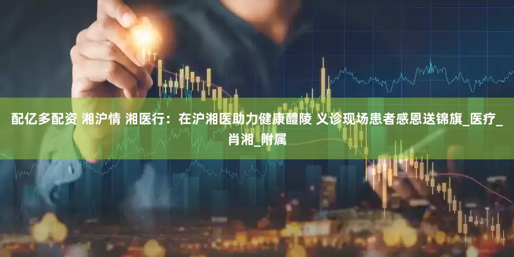 配亿多配资 湘沪情 湘医行：在沪湘医助力健康醴陵 义诊现场患者感恩送锦旗_医疗_肖湘_附属