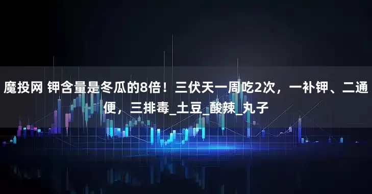 魔投网 钾含量是冬瓜的8倍！三伏天一周吃2次，一补钾、二通便，三排毒_土豆_酸辣_丸子