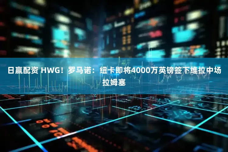 日赢配资 HWG！罗马诺：纽卡即将4000万英镑签下维拉中场拉姆塞