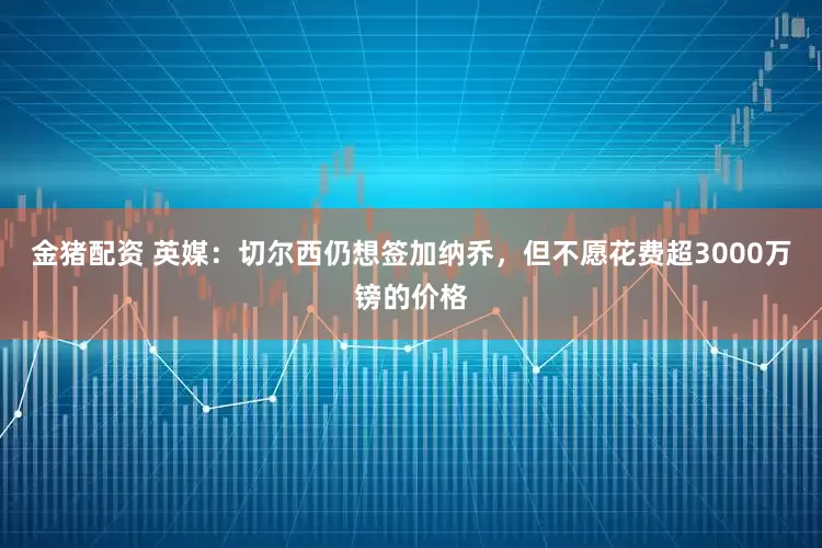 金猪配资 英媒：切尔西仍想签加纳乔，但不愿花费超3000万镑的价格