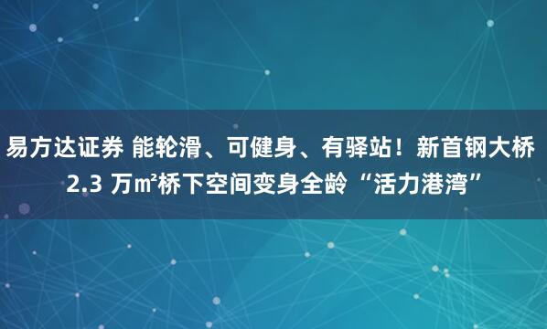 易方达证券 能轮滑、可健身、有驿站！新首钢大桥 2.3 万㎡桥下空间变身全龄 “活力港湾”