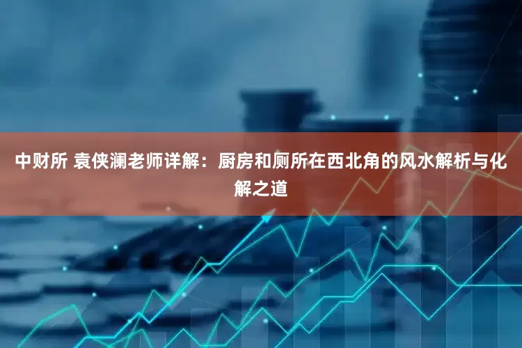 中财所 袁侠澜老师详解：厨房和厕所在西北角的风水解析与化解之道