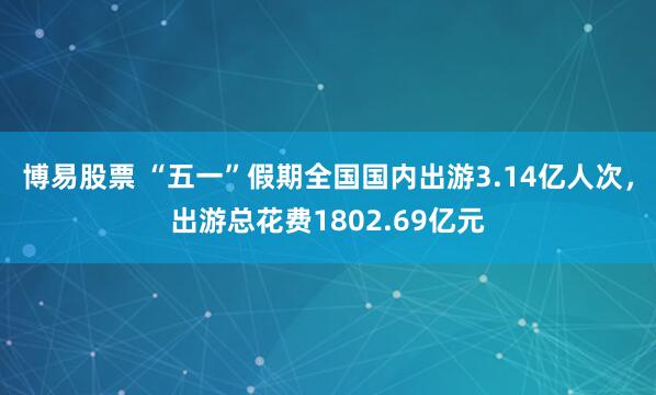 博易股票 “五一”假期全国国内出游3.14亿人次，出游总花费1802.69亿元