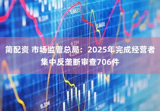 简配资 市场监管总局：2025年完成经营者集中反垄断审查706件