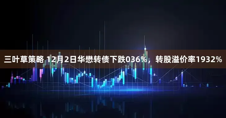 三叶草策略 12月2日华懋转债下跌036%，转股溢价率1932%