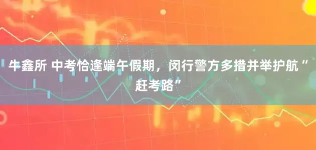 牛鑫所 中考恰逢端午假期，闵行警方多措并举护航“赶考路”